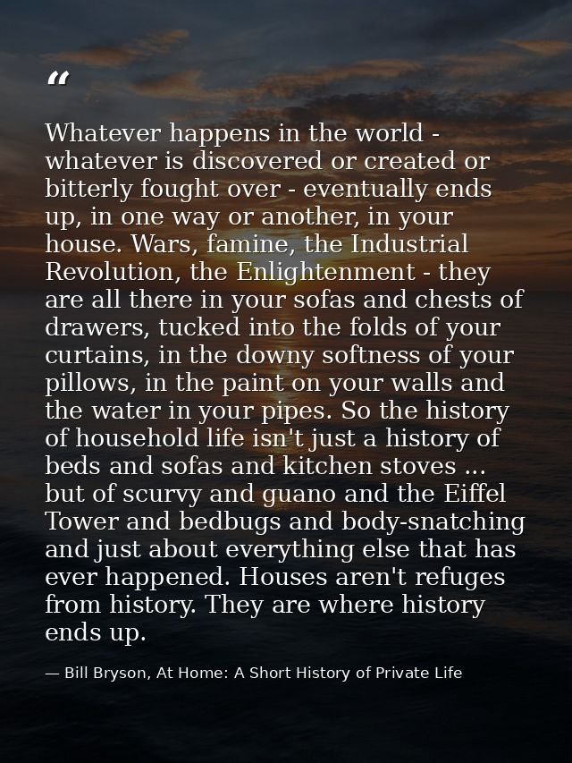 Whatever happens in the world - whatever is discovered or created or bitterly fought over - eventually ends up, in one w — Bill Bryson, At Home: A Short History of Private Life