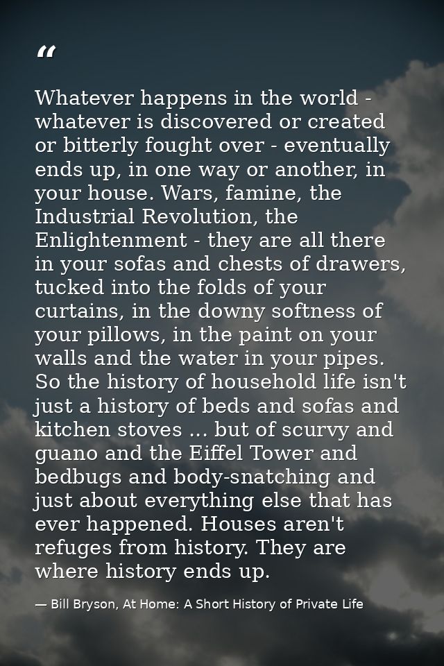 Whatever happens in the world - whatever is discovered or created or bitterly fought over - eventually ends up, in one w — Bill Bryson, At Home: A Short History of Private Life
