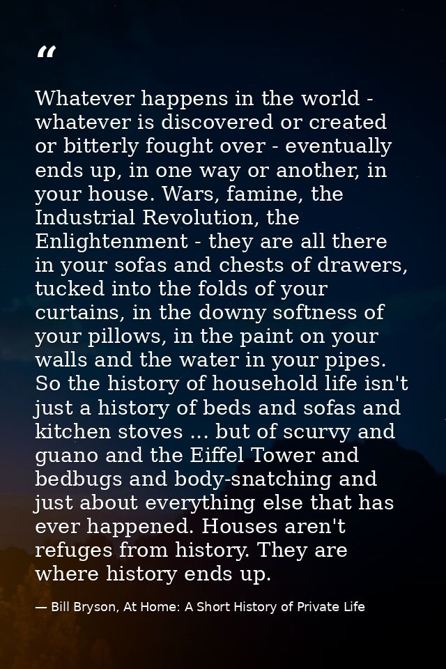 Whatever happens in the world - whatever is discovered or created or bitterly fought over - eventually ends up, in one w — Bill Bryson, At Home: A Short History of Private Life