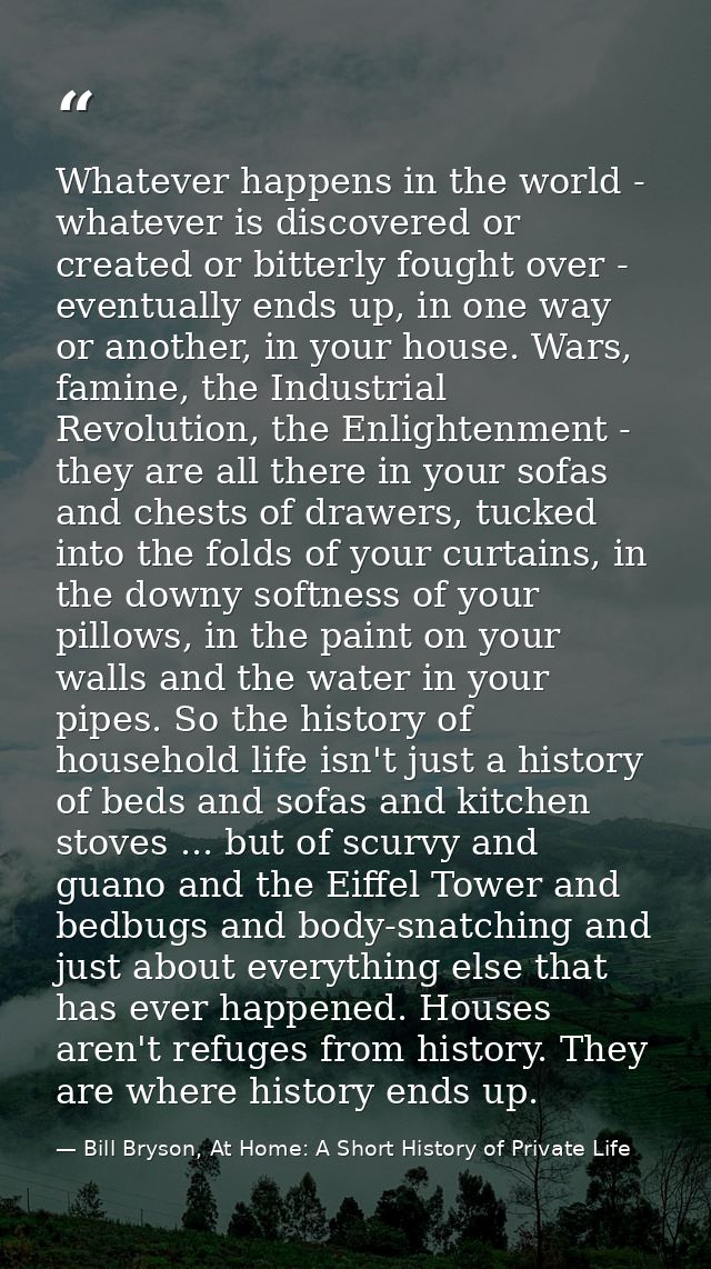 Whatever happens in the world - whatever is discovered or created or bitterly fought over - eventually ends up, in one w — Bill Bryson, At Home: A Short History of Private Life