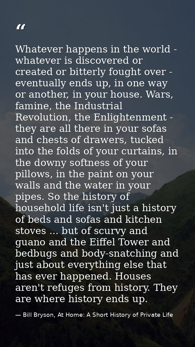 Whatever happens in the world - whatever is discovered or created or bitterly fought over - eventually ends up, in one w — Bill Bryson, At Home: A Short History of Private Life