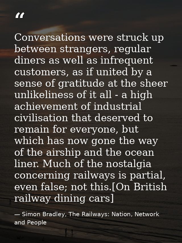 Conversations were struck up between strangers, regular diners as well as infrequent customers, as if united by a sense  — Simon Bradley, The Railways: Nation, Network and People