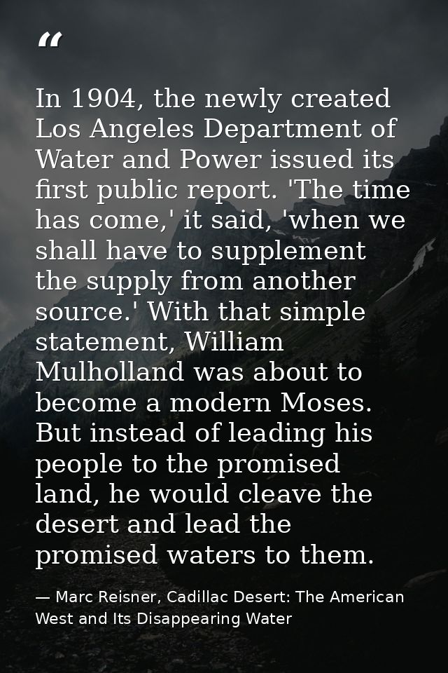 In 1904, the newly created Los Angeles Department of Water and Power issued its first public report. 'The time has come, — Marc Reisner, Cadillac Desert: The American West and Its Disappearing Water