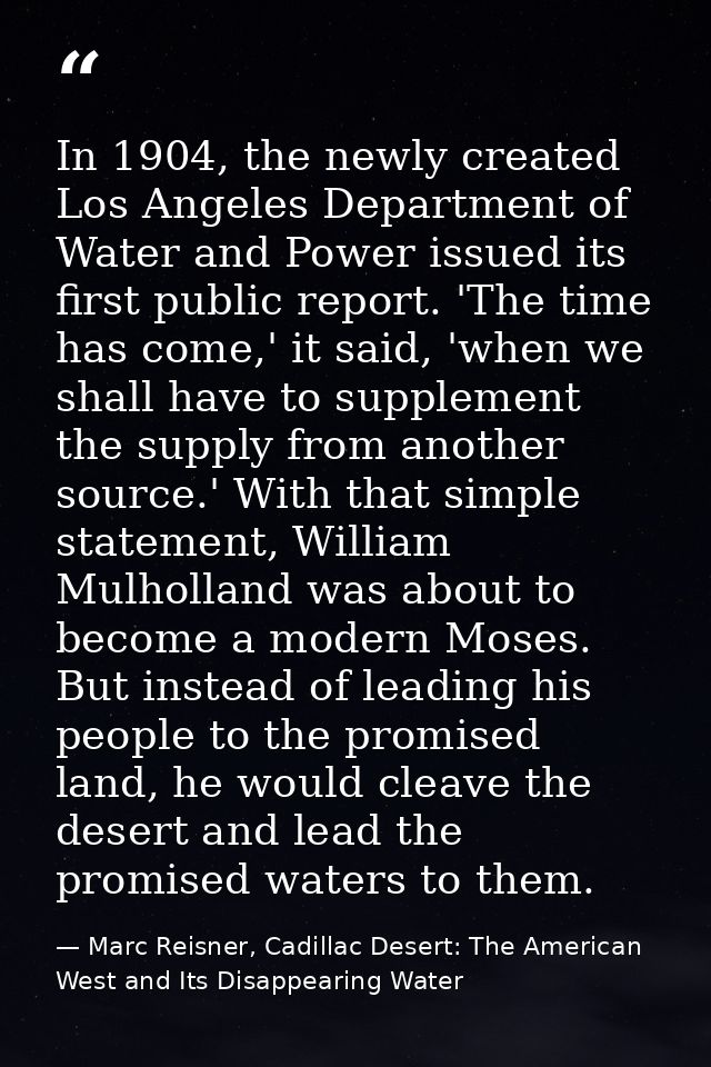 In 1904, the newly created Los Angeles Department of Water and Power issued its first public report. 'The time has come, — Marc Reisner, Cadillac Desert: The American West and Its Disappearing Water