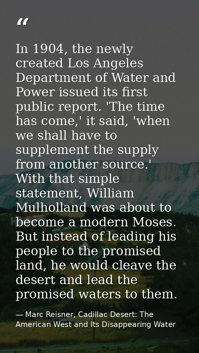 In 1904, the newly created Los Angeles Department of Water and Power issued its first public report. 'The time has come, — Marc Reisner, Cadillac Desert: The American West and Its Disappearing Water