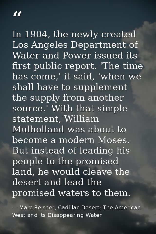In 1904, the newly created Los Angeles Department of Water and Power issued its first public report. 'The time has come, — Marc Reisner, Cadillac Desert: The American West and Its Disappearing Water