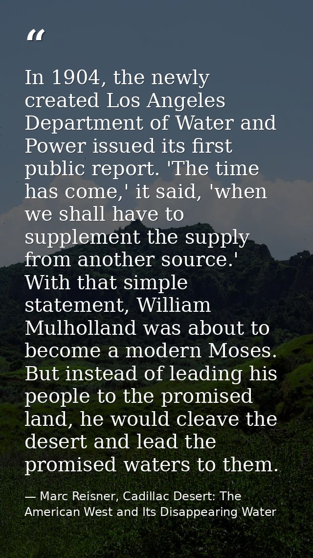 In 1904, the newly created Los Angeles Department of Water and Power issued its first public report. 'The time has come, — Marc Reisner, Cadillac Desert: The American West and Its Disappearing Water