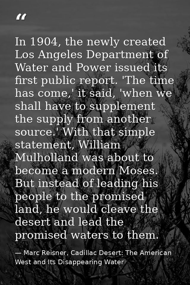 In 1904, the newly created Los Angeles Department of Water and Power issued its first public report. 'The time has come, — Marc Reisner, Cadillac Desert: The American West and Its Disappearing Water