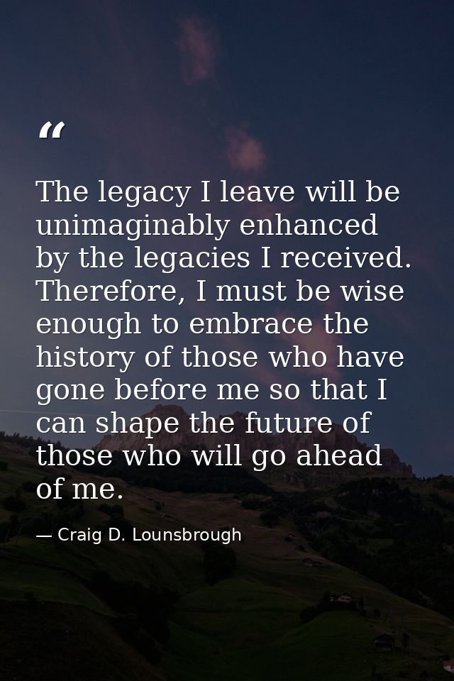 The legacy I leave will be unimaginably enhanced by the legacies I received. Therefore, I must be wise enough to embrace — Craig D. Lounsbrough