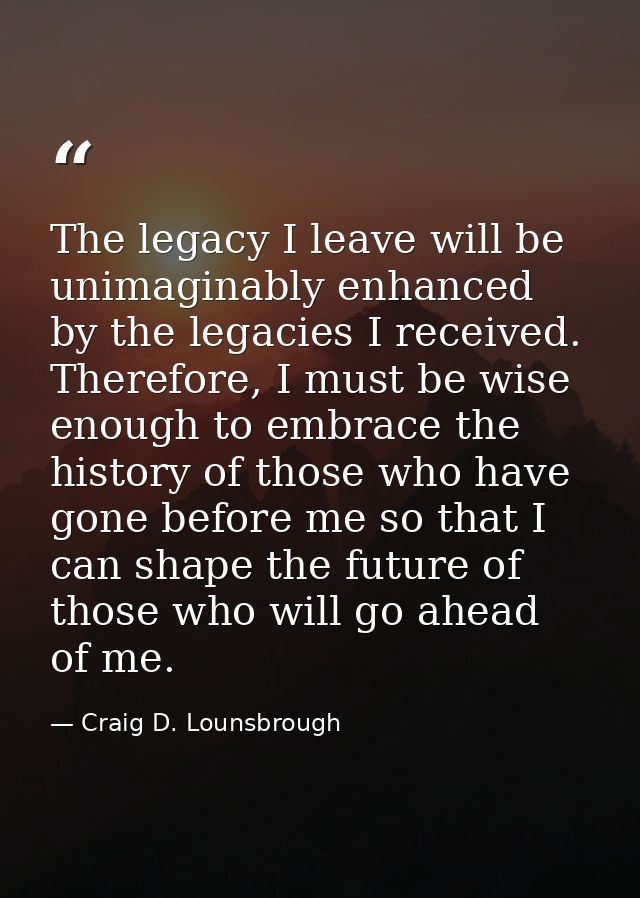The legacy I leave will be unimaginably enhanced by the legacies I received. Therefore, I must be wise enough to embrace — Craig D. Lounsbrough