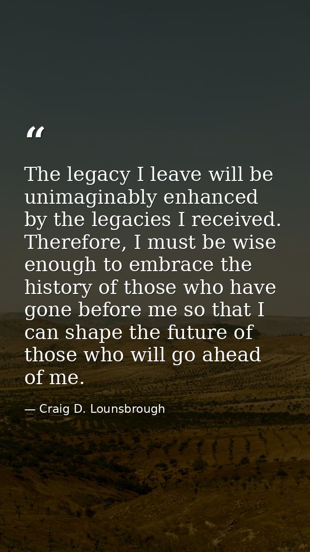 The legacy I leave will be unimaginably enhanced by the legacies I received. Therefore, I must be wise enough to embrace — Craig D. Lounsbrough