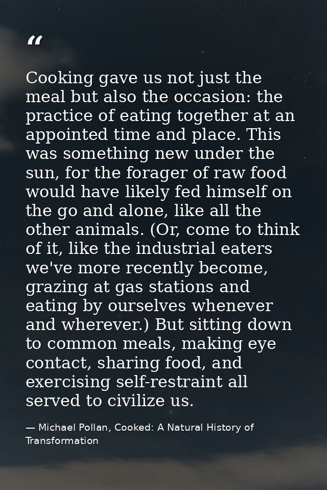 Cooking gave us not just the meal but also the occasion: the practice of eating together at an appointed time and place. — Michael Pollan, Cooked: A Natural History of Transformation