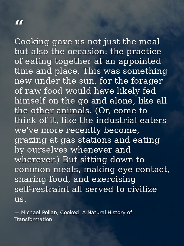 Cooking gave us not just the meal but also the occasion: the practice of eating together at an appointed time and place. — Michael Pollan, Cooked: A Natural History of Transformation