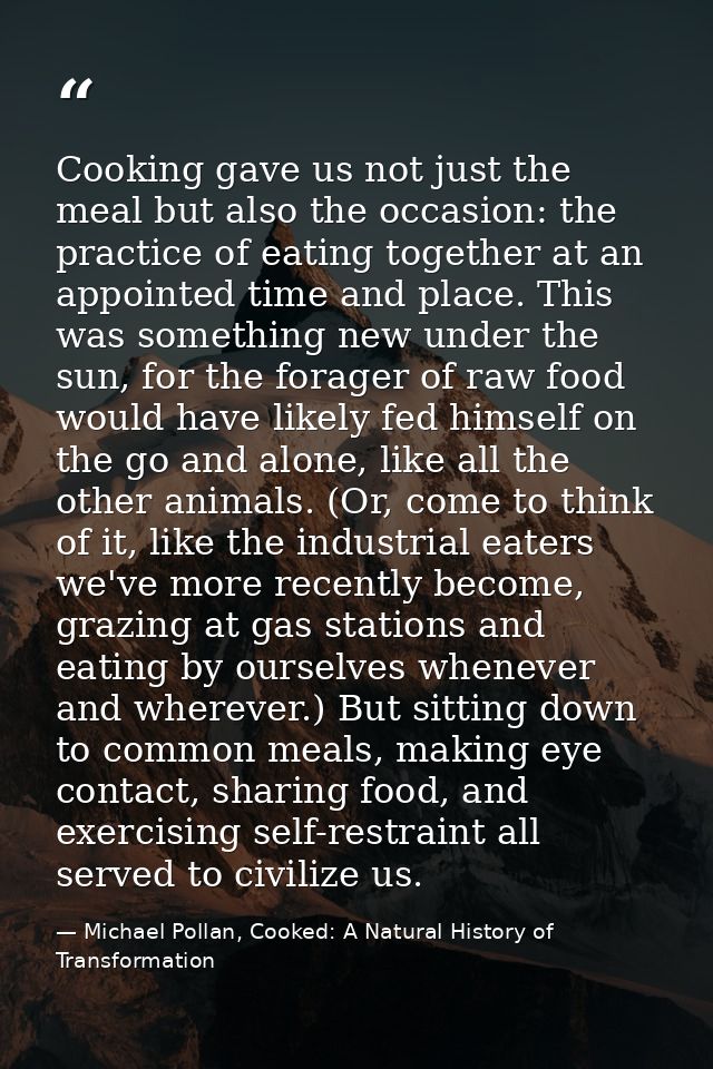 Cooking gave us not just the meal but also the occasion: the practice of eating together at an appointed time and place. — Michael Pollan, Cooked: A Natural History of Transformation