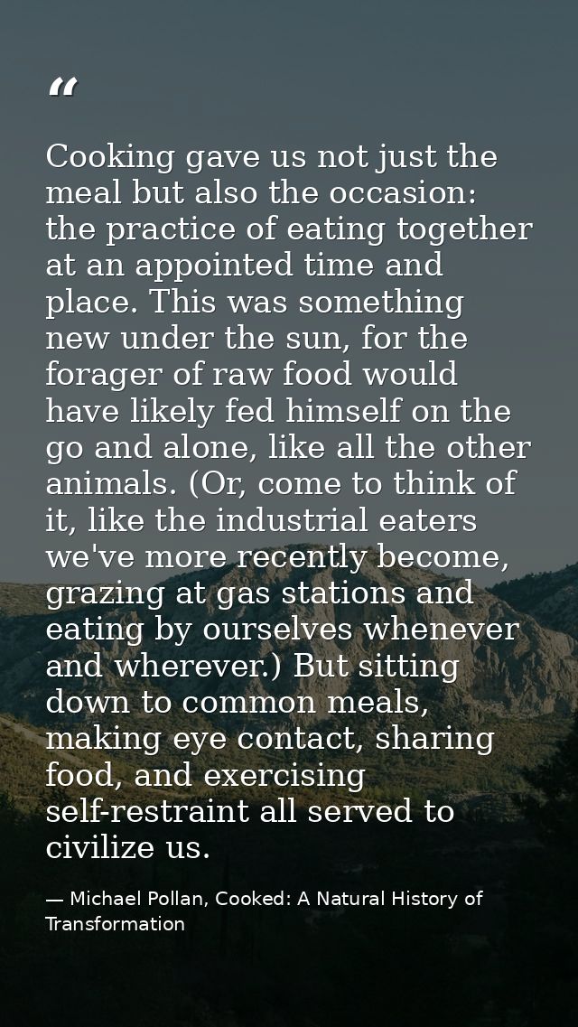 Cooking gave us not just the meal but also the occasion: the practice of eating together at an appointed time and place. — Michael Pollan, Cooked: A Natural History of Transformation