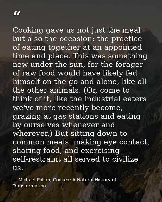 Cooking gave us not just the meal but also the occasion: the practice of eating together at an appointed time and place. — Michael Pollan, Cooked: A Natural History of Transformation