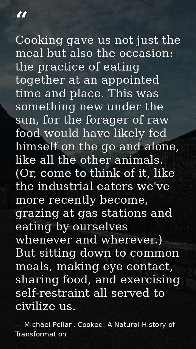 Cooking gave us not just the meal but also the occasion: the practice of eating together at an appointed time and place. — Michael Pollan, Cooked: A Natural History of Transformation