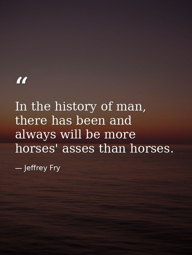 In the history of man, there has been and always will be more horses' asses than horses. — Jeffrey Fry