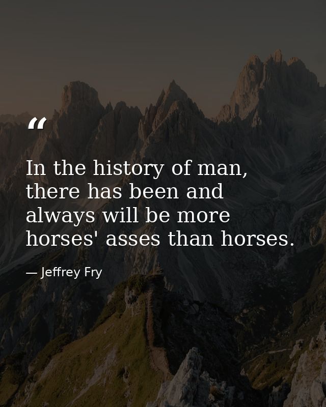 In the history of man, there has been and always will be more horses' asses than horses. — Jeffrey Fry