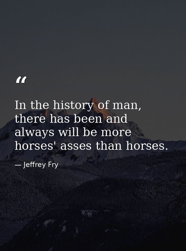 In the history of man, there has been and always will be more horses' asses than horses. — Jeffrey Fry