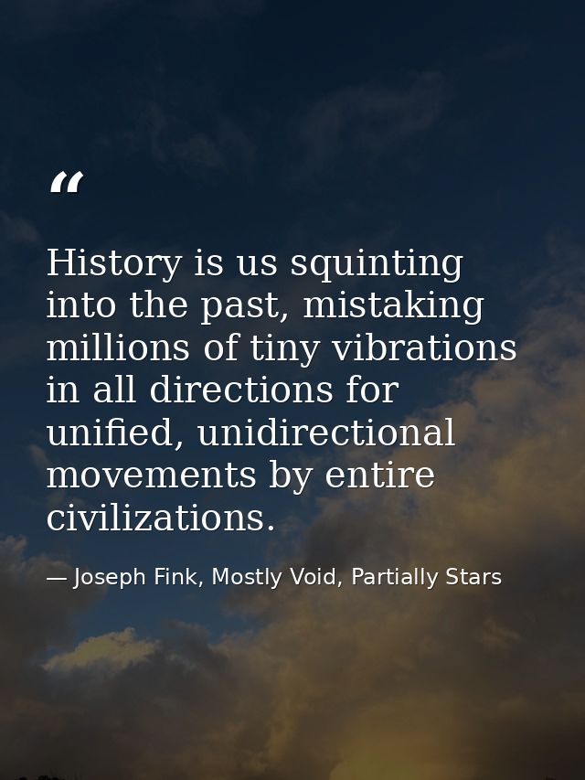 History is us squinting into the past, mistaking millions of tiny vibrations in all directions for unified, unidirection — Joseph Fink, Mostly Void, Partially Stars