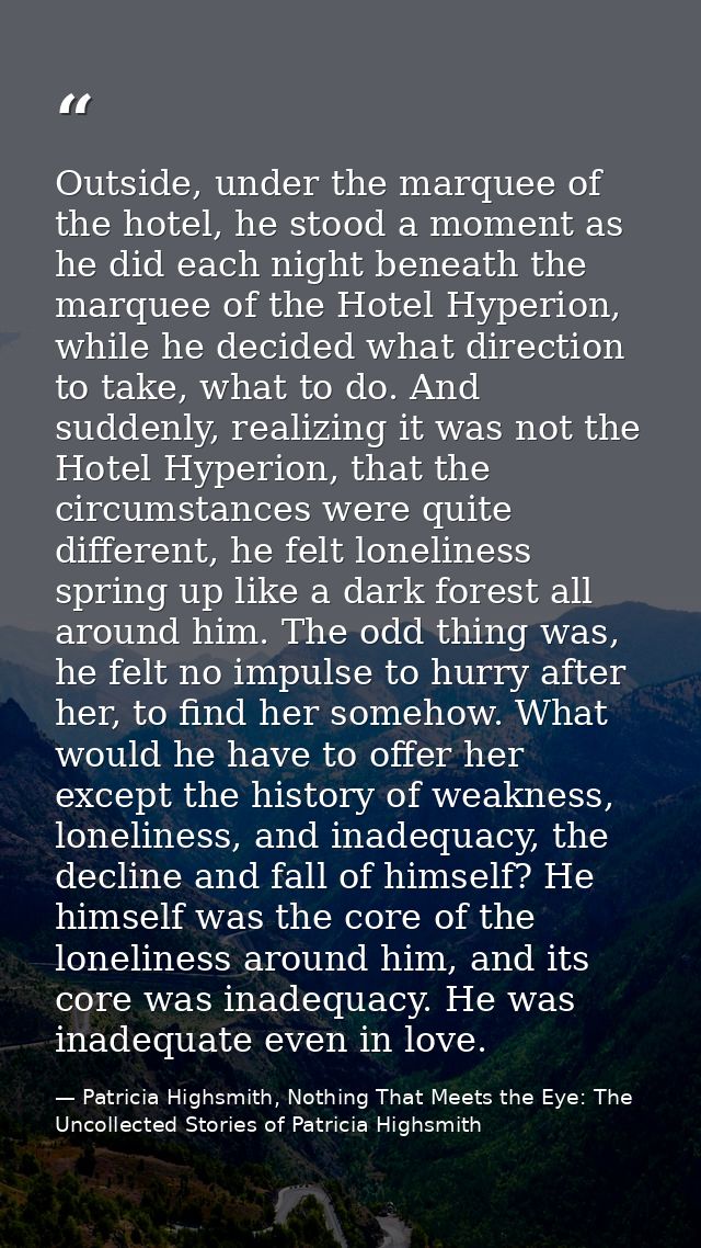 Outside, under the marquee of the hotel, he stood a moment as he did each night beneath the marquee of the Hotel Hyperio — Patricia Highsmith, Nothing That Meets the Eye: The Uncollected Stories of Patricia Highsmith