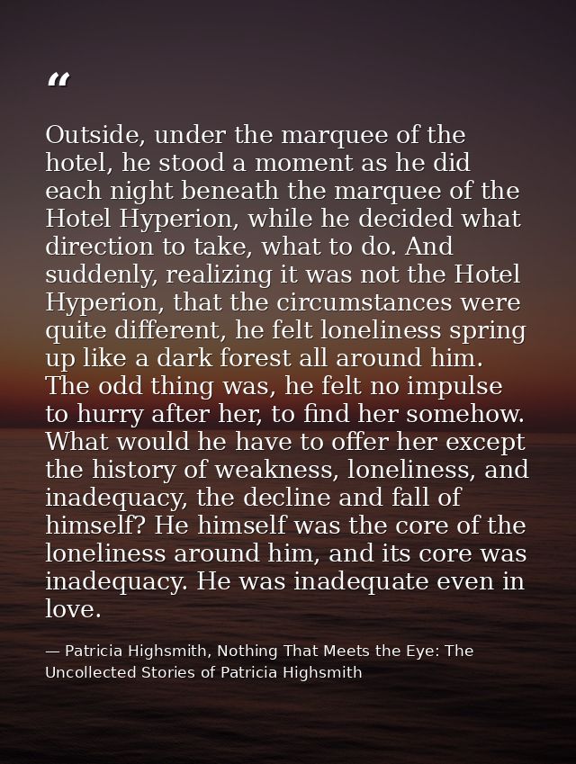 Outside, under the marquee of the hotel, he stood a moment as he did each night beneath the marquee of the Hotel Hyperio — Patricia Highsmith, Nothing That Meets the Eye: The Uncollected Stories of Patricia Highsmith