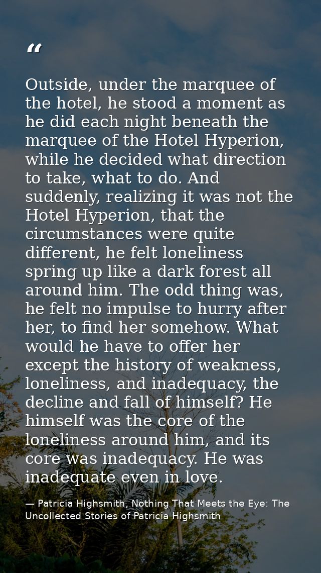 Outside, under the marquee of the hotel, he stood a moment as he did each night beneath the marquee of the Hotel Hyperio — Patricia Highsmith, Nothing That Meets the Eye: The Uncollected Stories of Patricia Highsmith