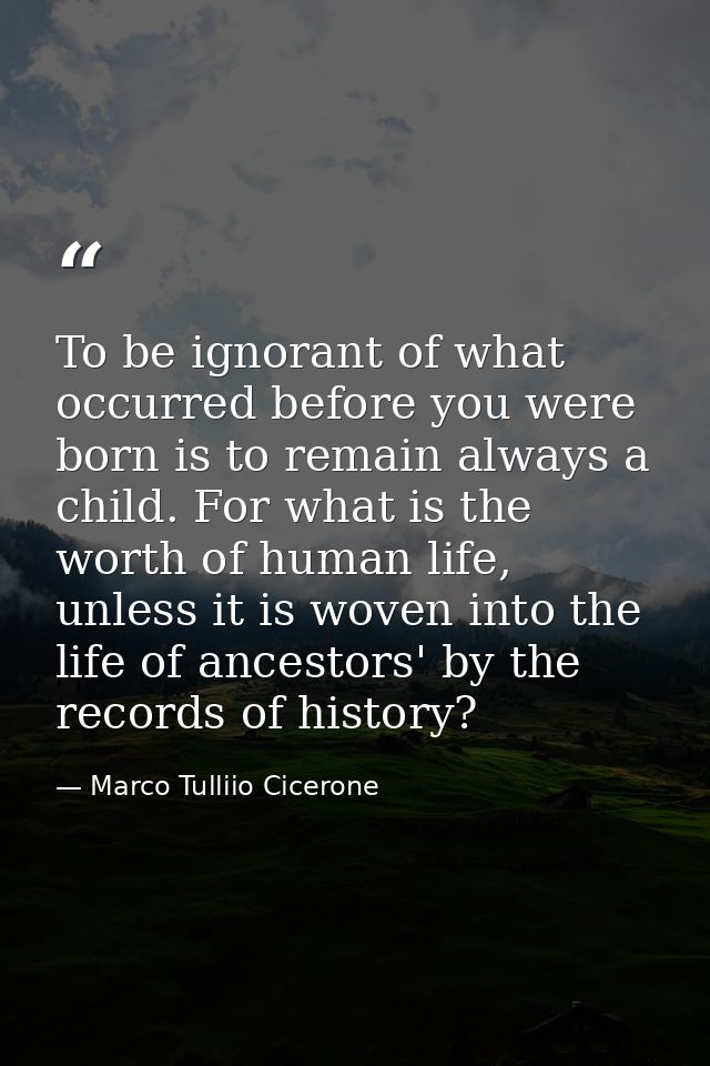 To be ignorant of what occurred before you were born is to remain always a child. For what is the worth of human life, u — Marco Tulliio Cicerone