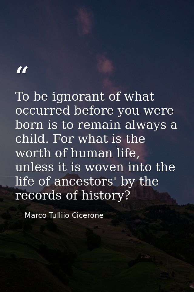 To be ignorant of what occurred before you were born is to remain always a child. For what is the worth of human life, u — Marco Tulliio Cicerone