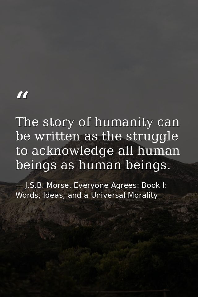 The story of humanity can be written as the struggle to acknowledge all human beings as human beings. — J.S.B. Morse, Everyone Agrees: Book I: Words, Ideas, and a Universal Morality