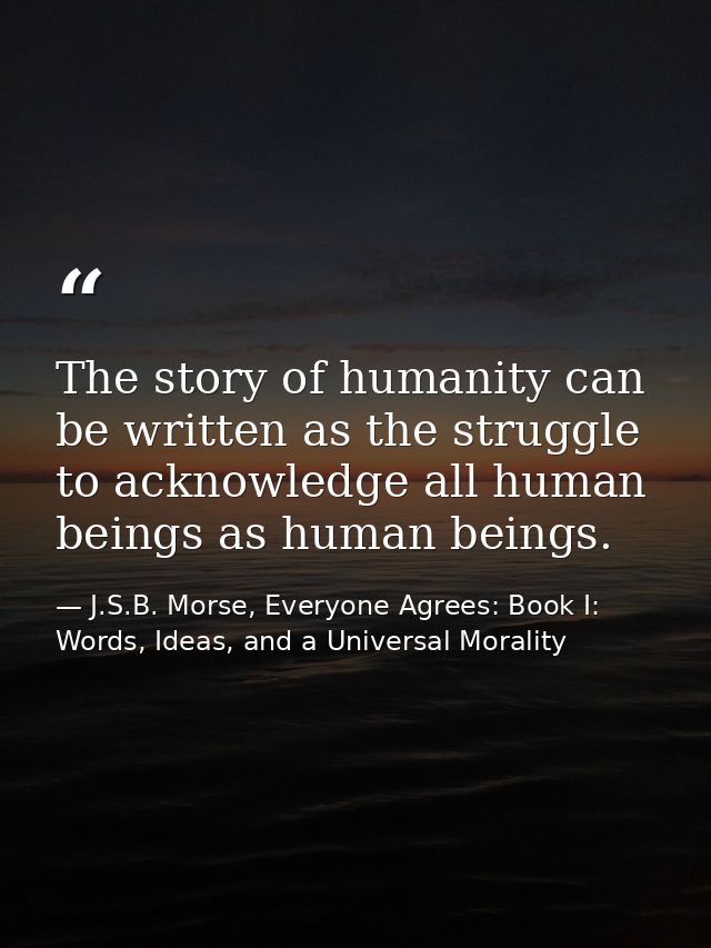 The story of humanity can be written as the struggle to acknowledge all human beings as human beings. — J.S.B. Morse, Everyone Agrees: Book I: Words, Ideas, and a Universal Morality