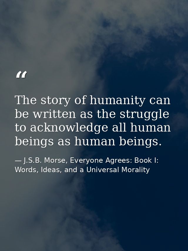 The story of humanity can be written as the struggle to acknowledge all human beings as human beings. — J.S.B. Morse, Everyone Agrees: Book I: Words, Ideas, and a Universal Morality