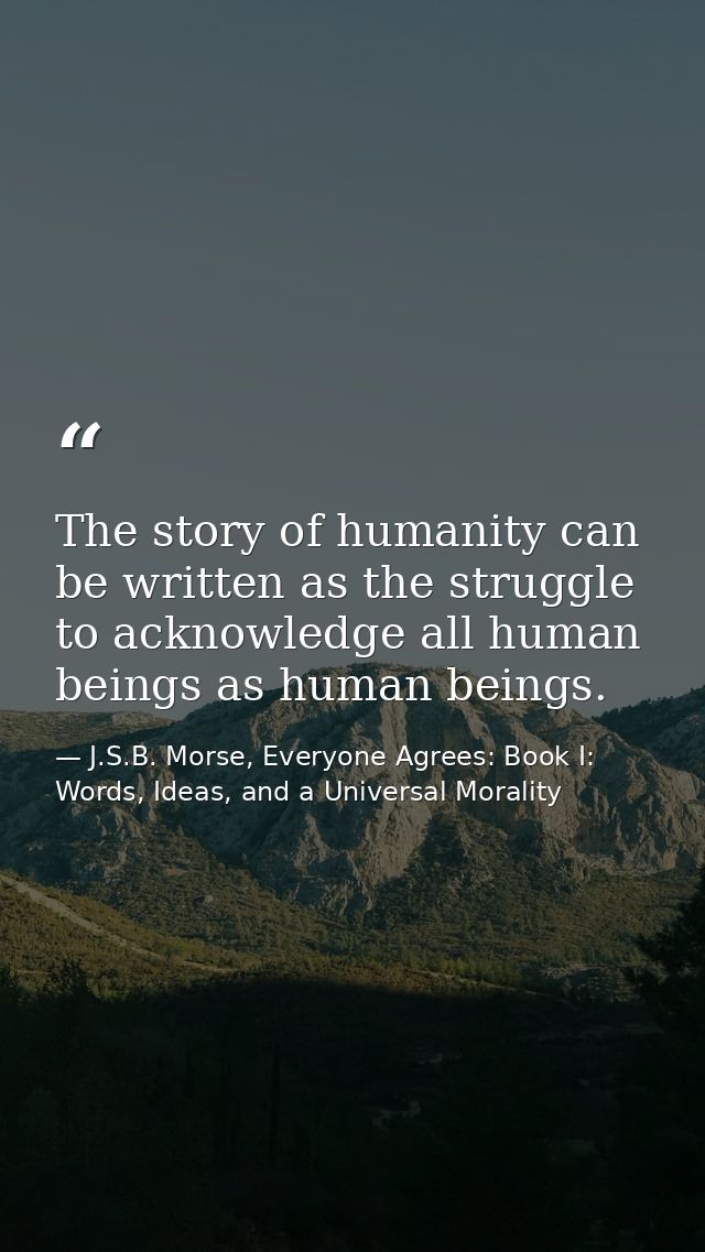 The story of humanity can be written as the struggle to acknowledge all human beings as human beings. — J.S.B. Morse, Everyone Agrees: Book I: Words, Ideas, and a Universal Morality