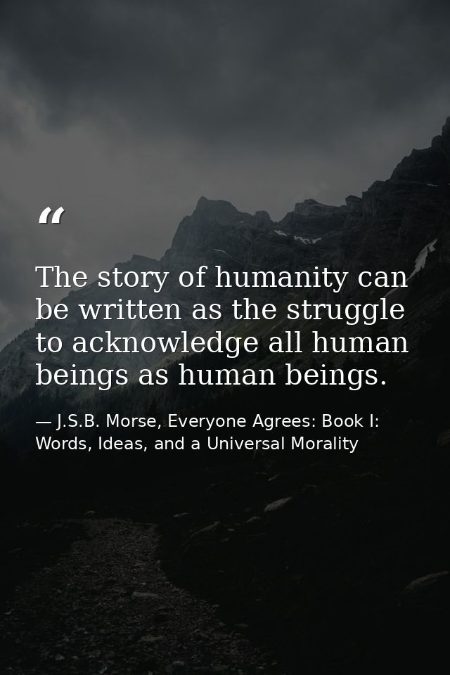 The story of humanity can be written as the struggle to acknowledge all human beings as human beings. — J.S.B. Morse, Everyone Agrees: Book I: Words, Ideas, and a Universal Morality