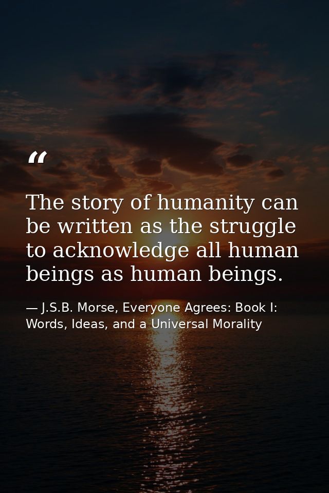 The story of humanity can be written as the struggle to acknowledge all human beings as human beings. — J.S.B. Morse, Everyone Agrees: Book I: Words, Ideas, and a Universal Morality