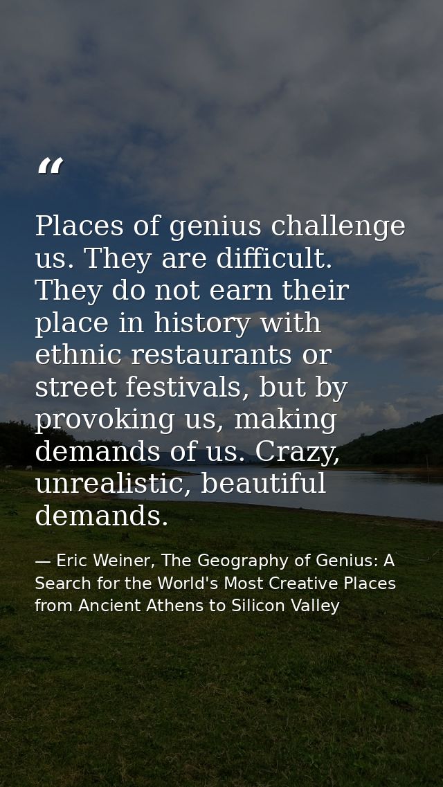 Places of genius challenge us. They are difficult. They do not earn their place in history with ethnic restaurants or st — Eric Weiner, The Geography of Genius: A Search for the World's Most Creative Places from Ancient Athens to Silicon Valley