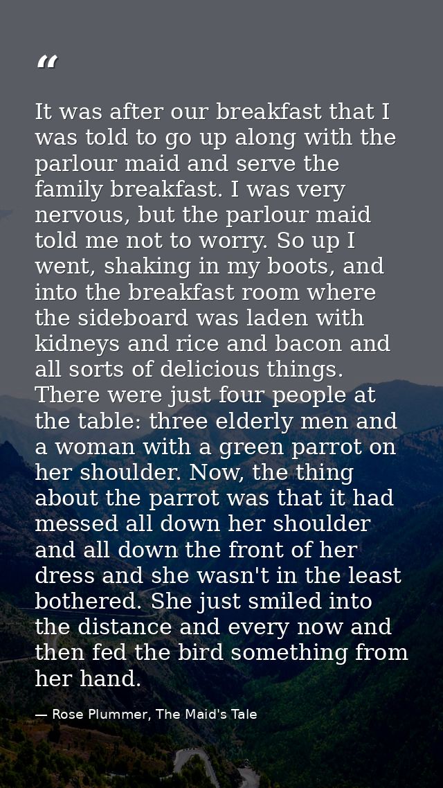 It was after our breakfast that I was told to go up along with the parlour maid and serve the family breakfast. I was ve — Rose Plummer, The Maid's Tale