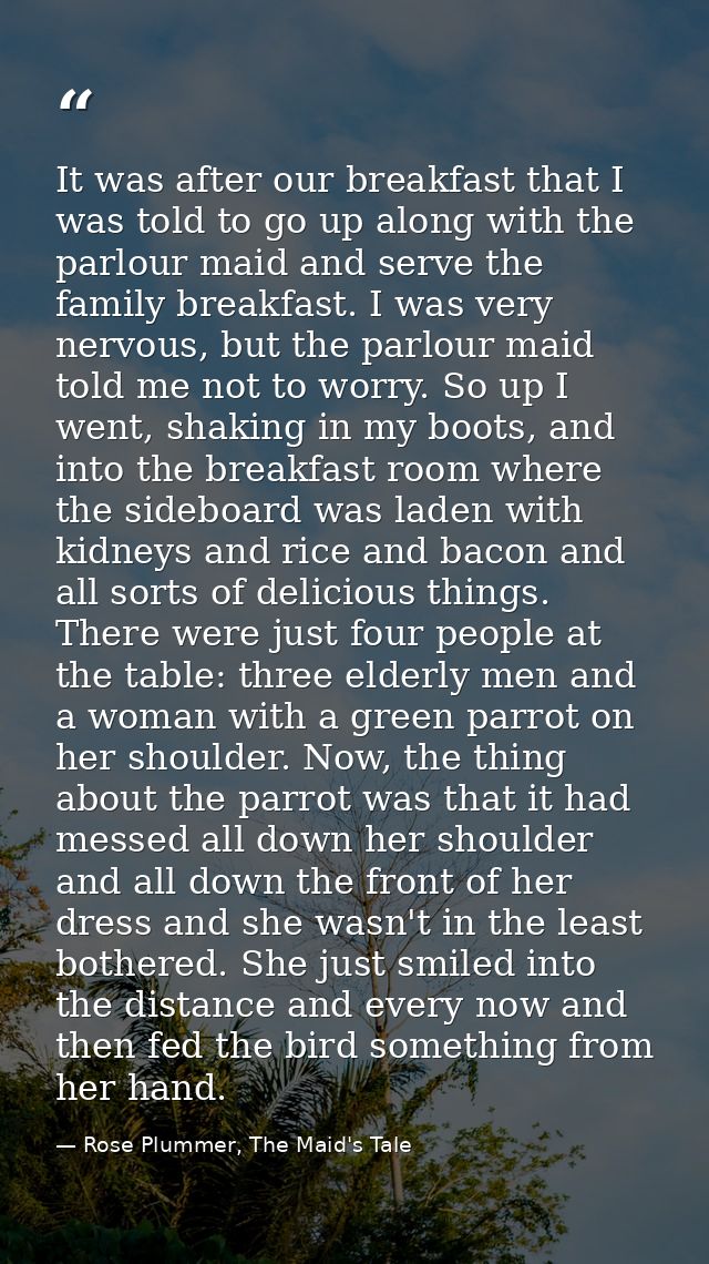 It was after our breakfast that I was told to go up along with the parlour maid and serve the family breakfast. I was ve — Rose Plummer, The Maid's Tale