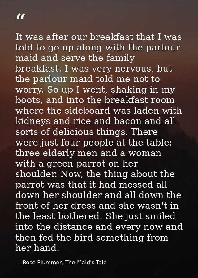It was after our breakfast that I was told to go up along with the parlour maid and serve the family breakfast. I was ve — Rose Plummer, The Maid's Tale