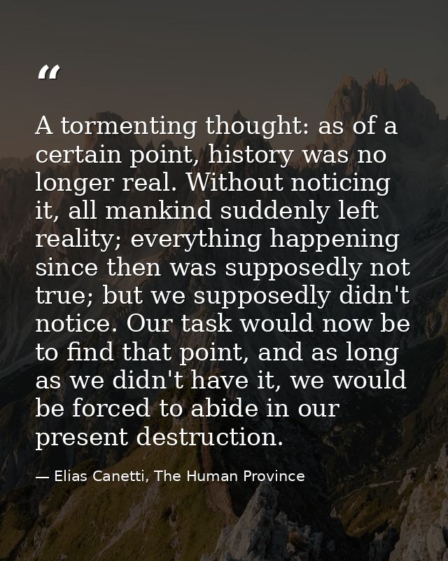 A tormenting thought: as of a certain point, history was no longer real. Without noticing it, all mankind suddenly left  — Elias Canetti, The Human Province
