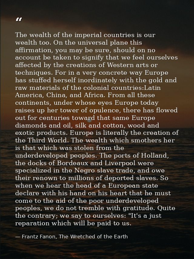 The wealth of the imperial countries is our wealth too. On the universal plane this affirmation, you may be sure, should — Frantz Fanon, The Wretched of the Earth