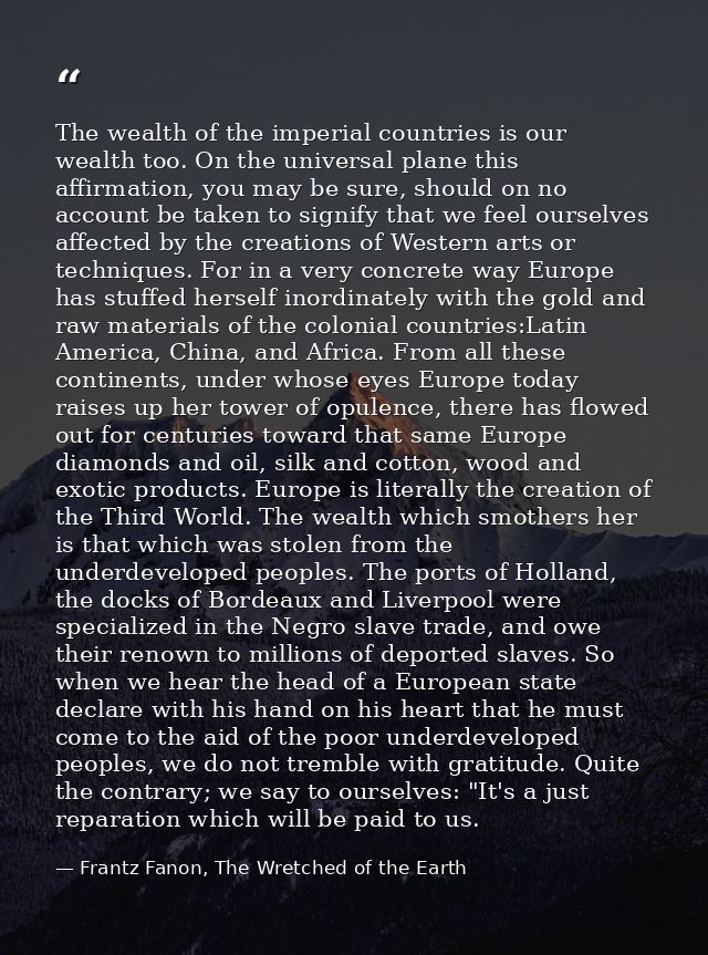 The wealth of the imperial countries is our wealth too. On the universal plane this affirmation, you may be sure, should — Frantz Fanon, The Wretched of the Earth