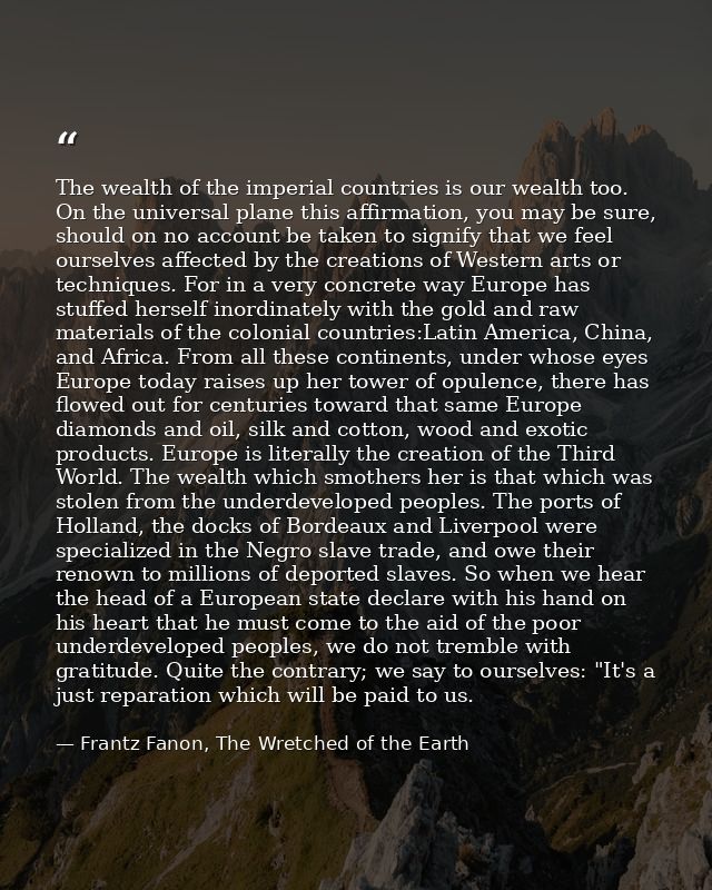 The wealth of the imperial countries is our wealth too. On the universal plane this affirmation, you may be sure, should — Frantz Fanon, The Wretched of the Earth