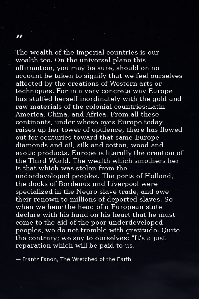 The wealth of the imperial countries is our wealth too. On the universal plane this affirmation, you may be sure, should — Frantz Fanon, The Wretched of the Earth