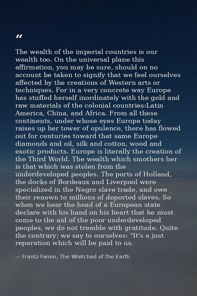 The wealth of the imperial countries is our wealth too. On the universal plane this affirmation, you may be sure, should — Frantz Fanon, The Wretched of the Earth