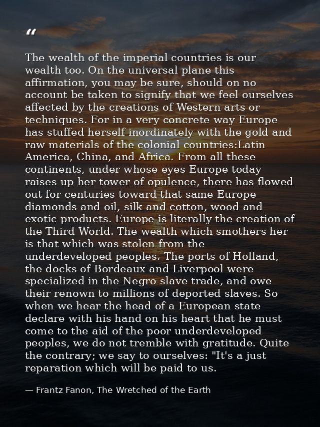 The wealth of the imperial countries is our wealth too. On the universal plane this affirmation, you may be sure, should — Frantz Fanon, The Wretched of the Earth
