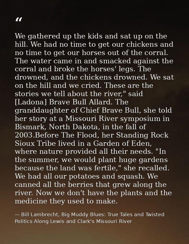 We gathered up the kids and sat up on the hill. We had no time to get our chickens and no time to get our horses out of  — Bill Lambrecht, Big Muddy Blues: True Tales and Twisted Politics Along Lewis and Clark's Missouri River