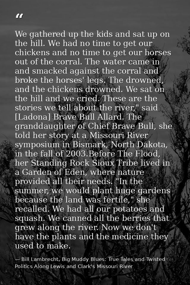 We gathered up the kids and sat up on the hill. We had no time to get our chickens and no time to get our horses out of  — Bill Lambrecht, Big Muddy Blues: True Tales and Twisted Politics Along Lewis and Clark's Missouri River