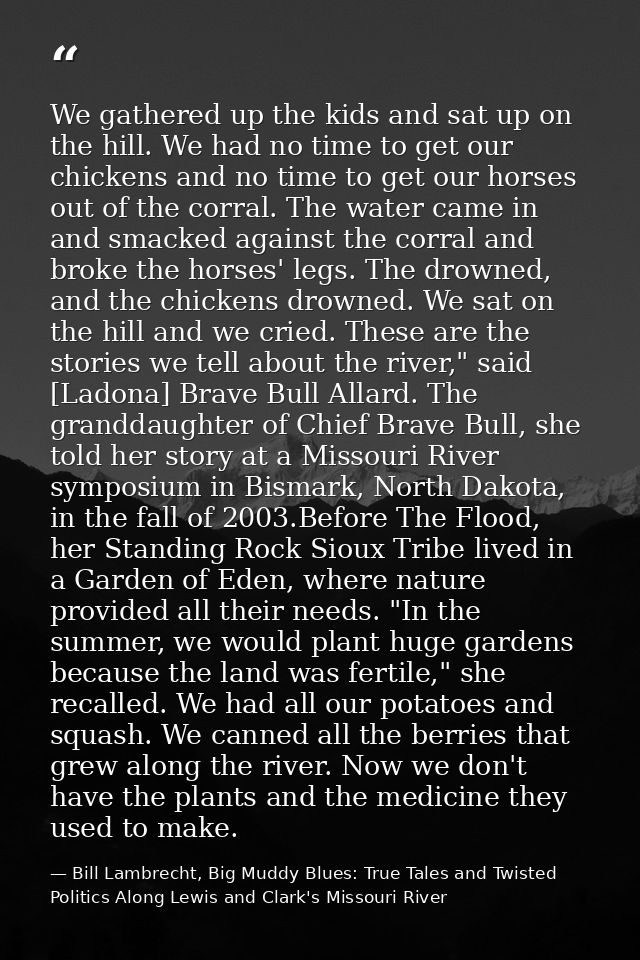 We gathered up the kids and sat up on the hill. We had no time to get our chickens and no time to get our horses out of  — Bill Lambrecht, Big Muddy Blues: True Tales and Twisted Politics Along Lewis and Clark's Missouri River
